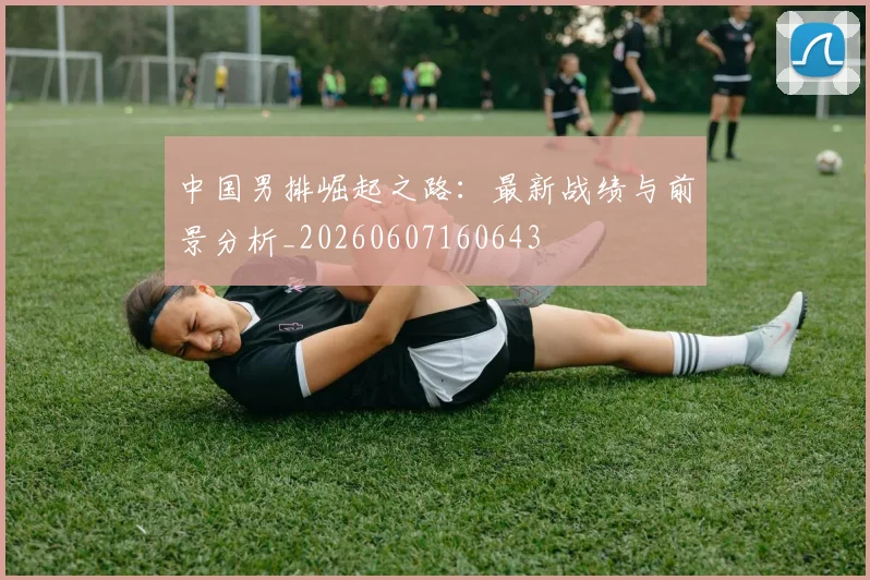 中国男排崛起之路：最新战绩与前景分析_20260607160643