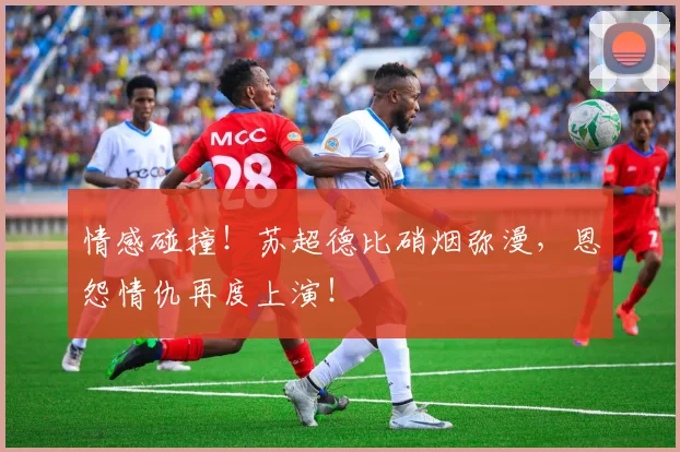 情感碰撞！苏超德比硝烟弥漫，恩怨情仇再度上演！