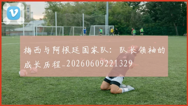 梅西与阿根廷国家队：队长领袖的成长历程_20260609221329