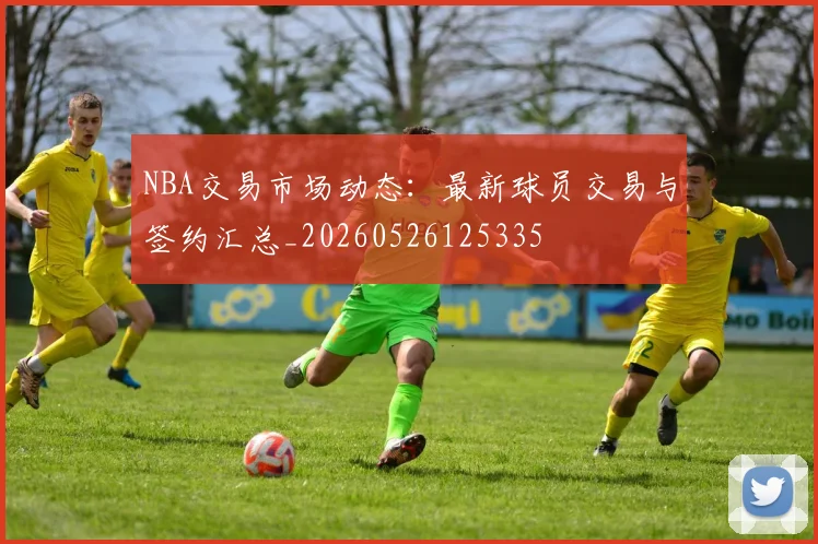 NBA交易市场动态：最新球员交易与签约汇总_20260526125335