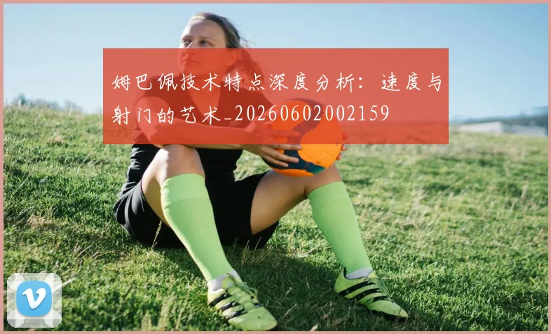 姆巴佩技术特点深度分析：速度与射门的艺术_20260602002159
