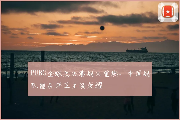 PUBG全球总决赛战火重燃，中国战队能否捍卫主场荣耀