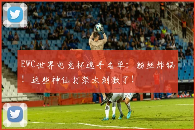 EWC世界电竞杯选手名单：粉丝炸锅！这些神仙打架太刺激了！