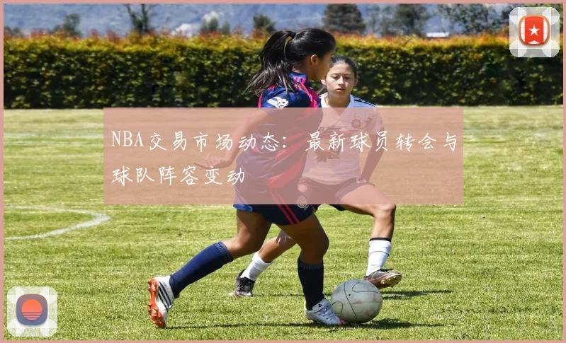 NBA交易市场动态：最新球员转会与球队阵容变动