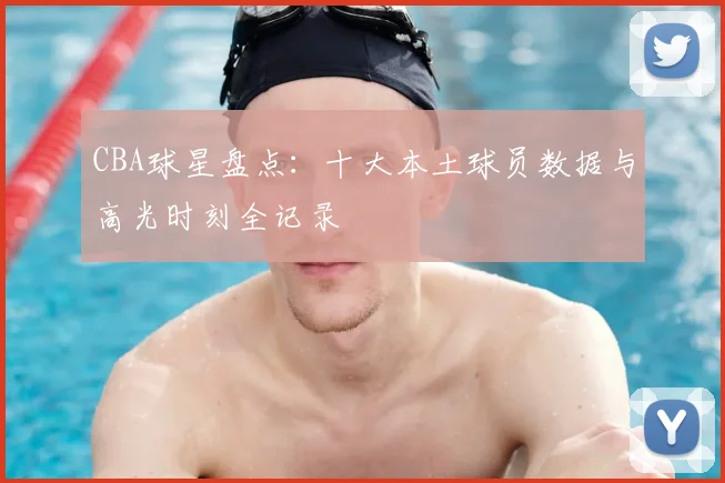 CBA球星盘点：十大本土球员数据与高光时刻全记录