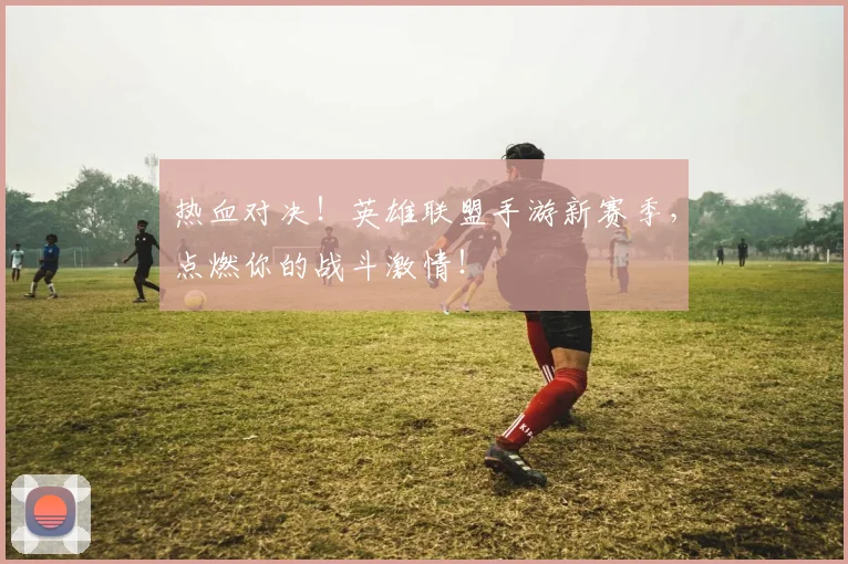 热血对决！英雄联盟手游新赛季，点燃你的战斗激情！