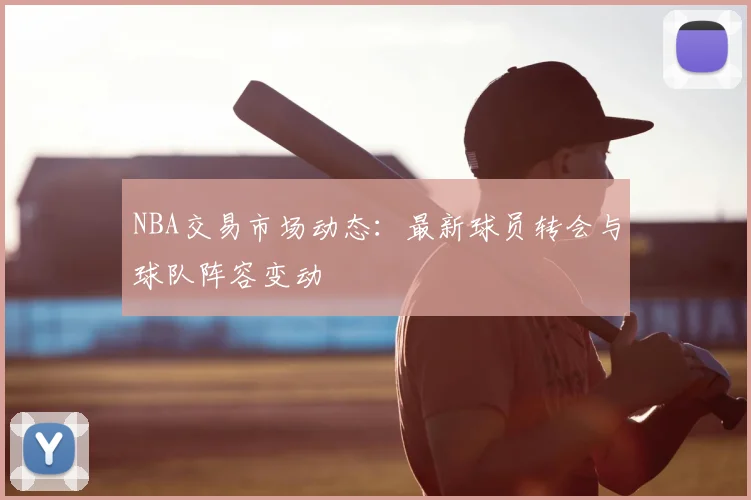 NBA交易市场动态：最新球员转会与球队阵容变动