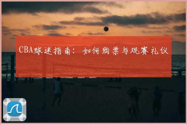 CBA球迷指南：如何购票与观赛礼仪