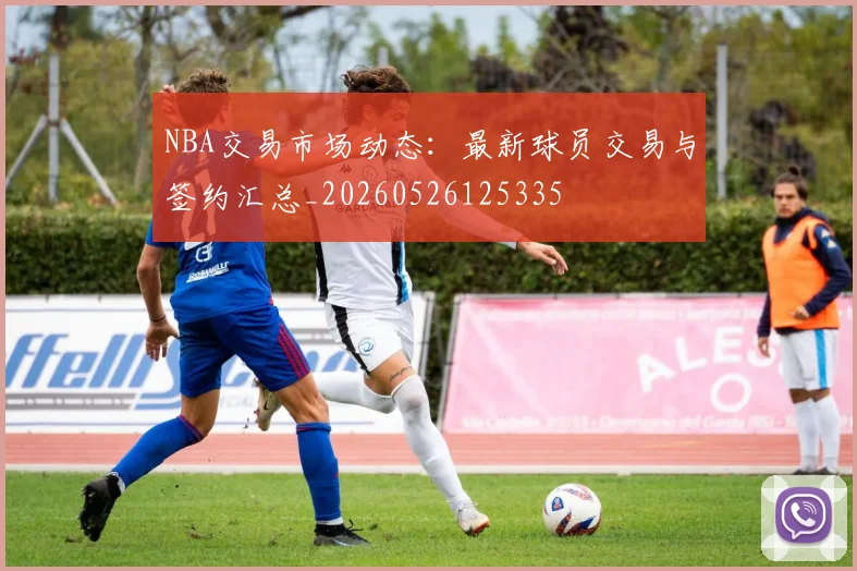 NBA交易市场动态：最新球员交易与签约汇总_20260526125335