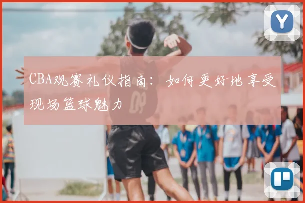 CBA观赛礼仪指南：如何更好地享受现场篮球魅力